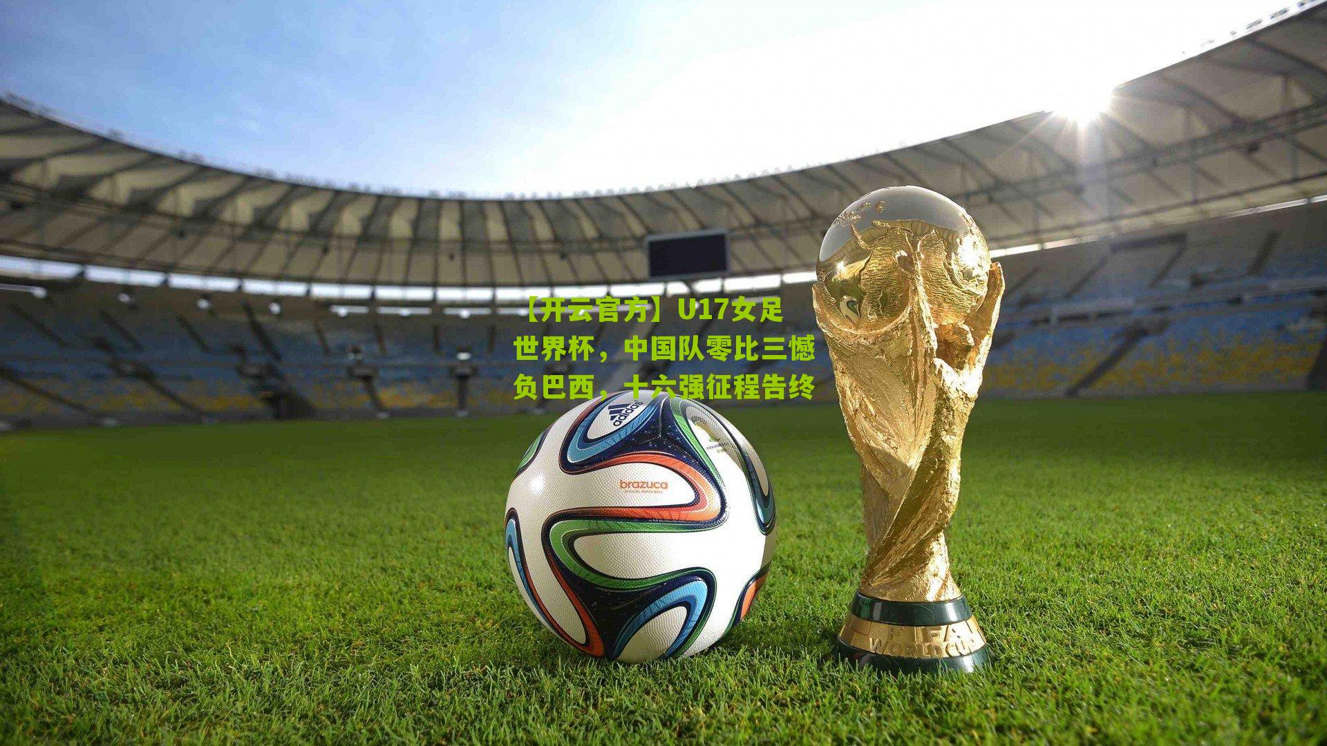 U17女足世界杯，中国队零比三憾负巴西，十六强征程告终
